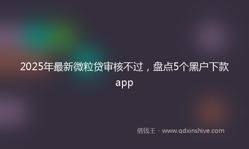 2025年最新微粒贷审核不过，盘点5个黑户下款app
