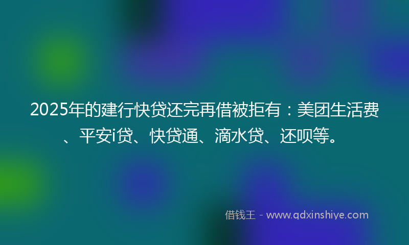 2025年的建行快贷还完再借被拒有：美团生活费、平安i贷、快贷通、滴水贷、还呗等。