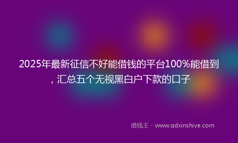 2025年最新征信不好能借钱的平台100%能借到，汇总五个无视黑白户下款的口子