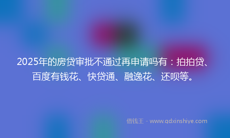2025年的房贷审批不通过再申请吗有：拍拍贷、百度有钱花、快贷通、融逸花、还呗等。