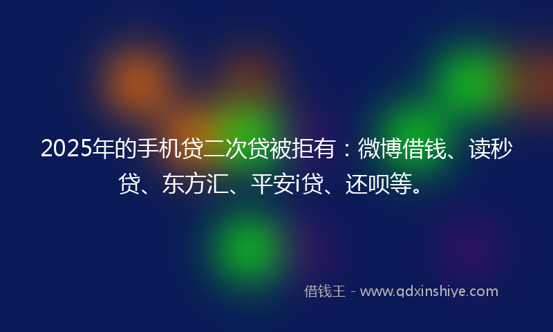 2025年的手机贷二次贷被拒有：微博借钱、读秒贷、东方汇、平安i贷、还呗等。