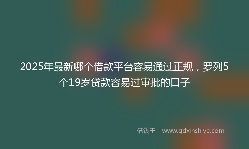 2025年最新哪个借款平台容易通过正规，罗列5个19岁贷款容易过审批的口子