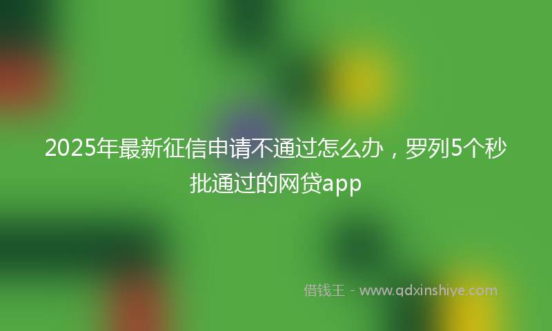 2025年最新征信申请不通过怎么办，罗列5个秒批通过的网贷app