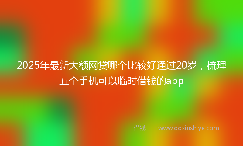 2025年最新大额网贷哪个比较好通过20岁，梳理五个手机可以临时借钱的app