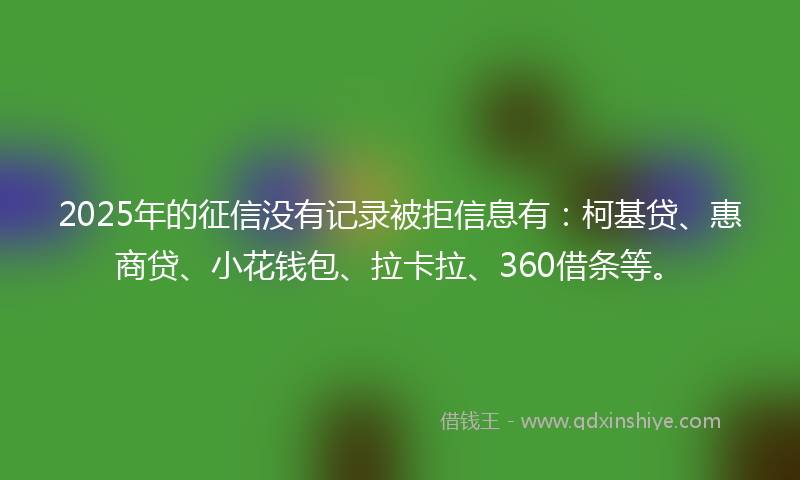 2025年的征信没有记录被拒信息有：柯基贷、惠商贷、小花钱包、拉卡拉、360借条等。