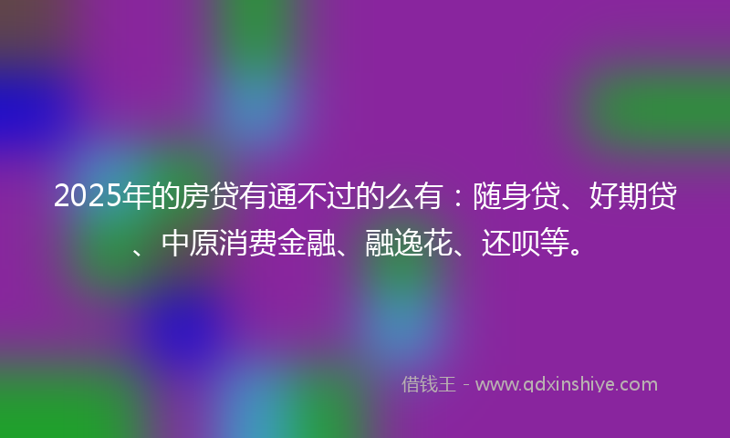 2025年的房贷有通不过的么有：随身贷、好期贷、中原消费金融、融逸花、还呗等。