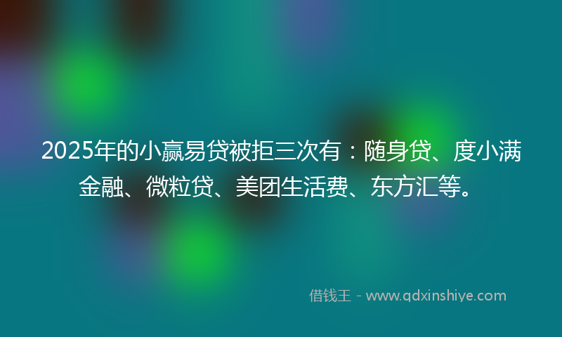 2025年的小赢易贷被拒三次有：随身贷、度小满金融、微粒贷、美团生活费、东方汇等。