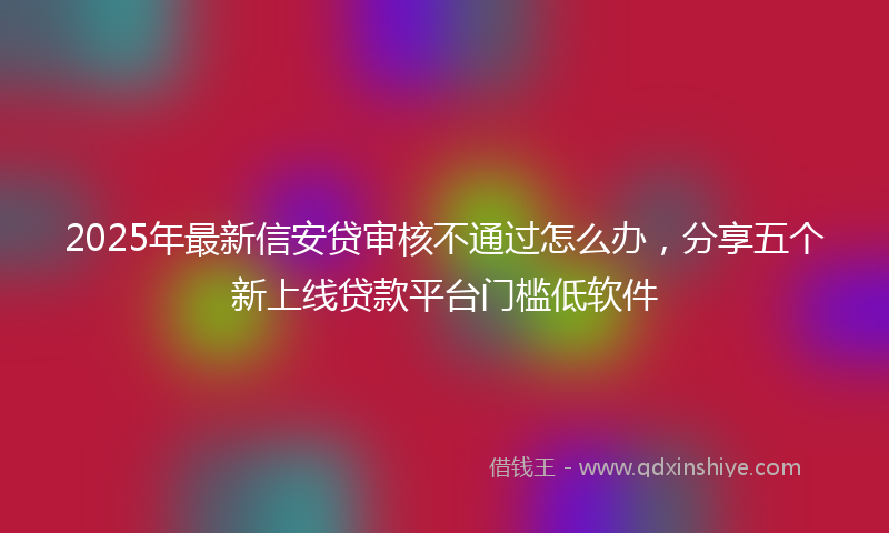 2025年最新信安贷审核不通过怎么办，分享五个新上线贷款平台门槛低软件