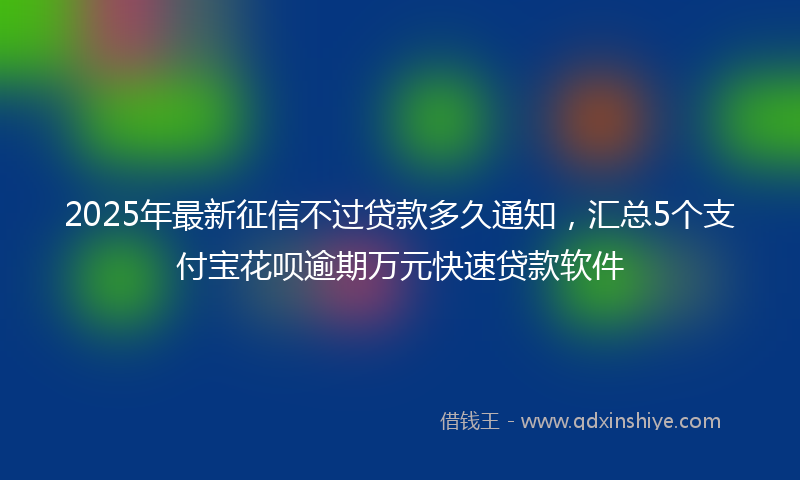 2025年最新征信不过贷款多久通知，汇总5个支付宝花呗逾期万元快速贷款软件
