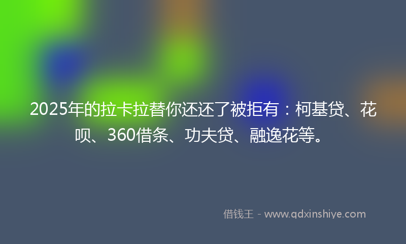 2025年的拉卡拉替你还还了被拒有：柯基贷、花呗、360借条、功夫贷、融逸花等。