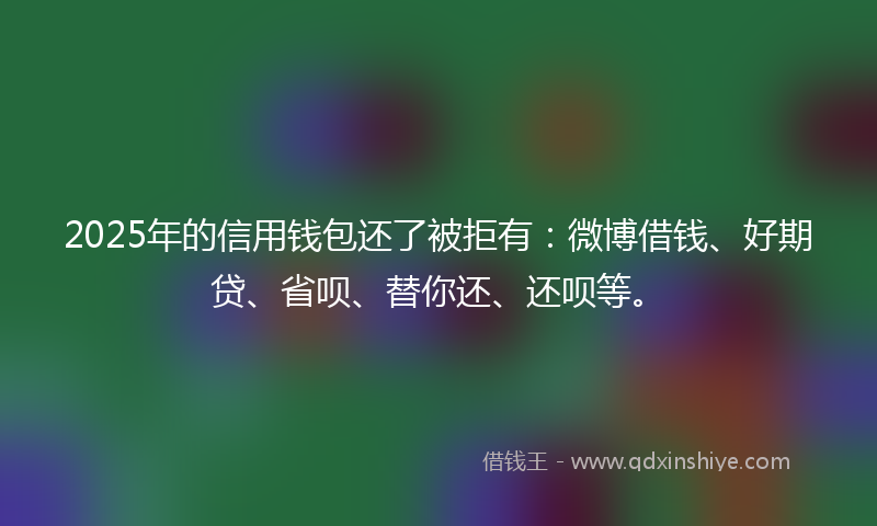 2025年的信用钱包还了被拒有：微博借钱、好期贷、省呗、替你还、还呗等。