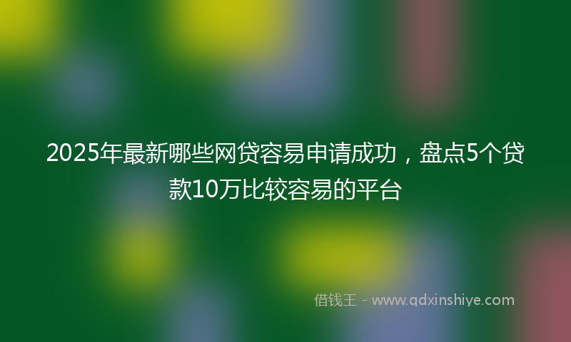 2025年最新哪些网贷容易申请成功，盘点5个贷款10万比较容易的平台
