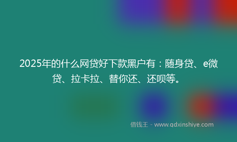 2025年的什么网贷好下款黑户有：随身贷、e微贷、拉卡拉、替你还、还呗等。
