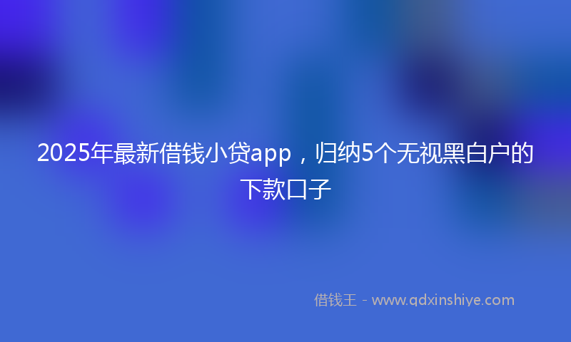 2025年最新借钱小贷app，归纳5个无视黑白户的下款口子