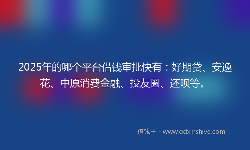 2025年的哪个平台借钱审批快有：好期贷、安逸花、中原消费金融、投友圈、还呗等。