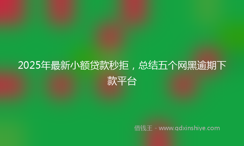 2025年最新小额贷款秒拒，总结五个网黑逾期下款平台