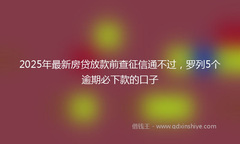 2025年最新房贷放款前查征信通不过，罗列5个逾期必下款的口子