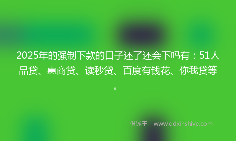 2025年的强制下款的口子还了还会下吗有：51人品贷、惠商贷、读秒贷、百度有钱花、你我贷等。