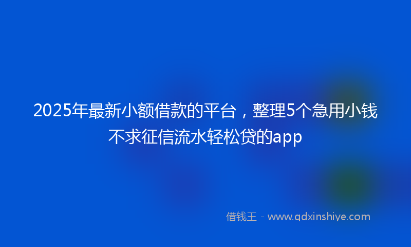 2025年最新小额借款的平台，整理5个急用小钱不求征信流水轻松贷的app