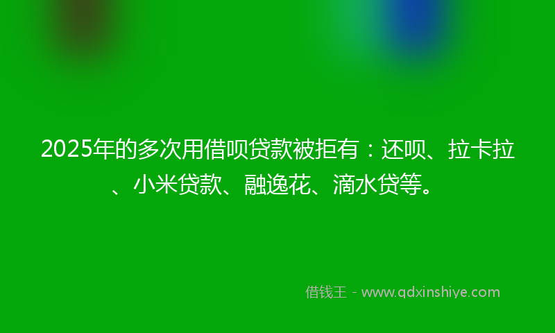 2025年的多次用借呗贷款被拒有：还呗、拉卡拉、小米贷款、融逸花、滴水贷等。