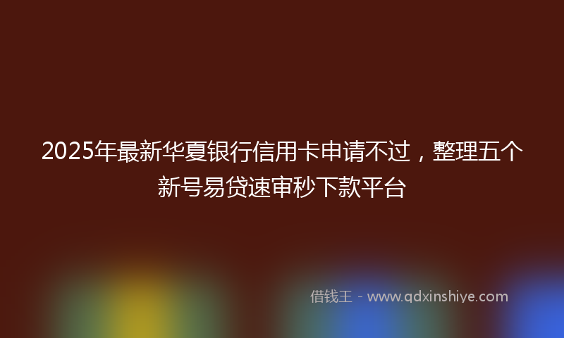 2025年最新华夏银行信用卡申请不过，整理五个新号易贷速审秒下款平台