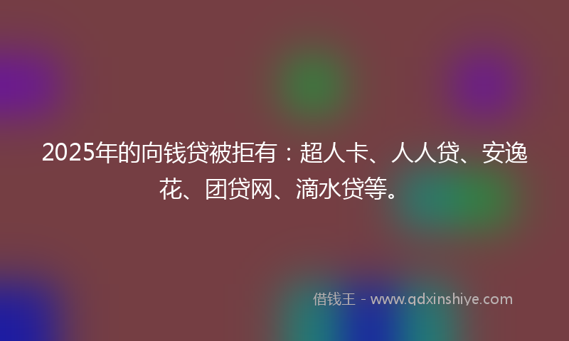 2025年的向钱贷被拒有：超人卡、人人贷、安逸花、团贷网、滴水贷等。