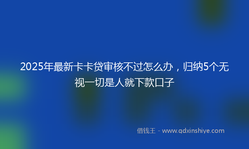 2025年最新卡卡贷审核不过怎么办，归纳5个无视一切是人就下款口子
