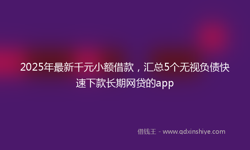 2025年最新千元小额借款，汇总5个无视负债快速下款长期网贷的app