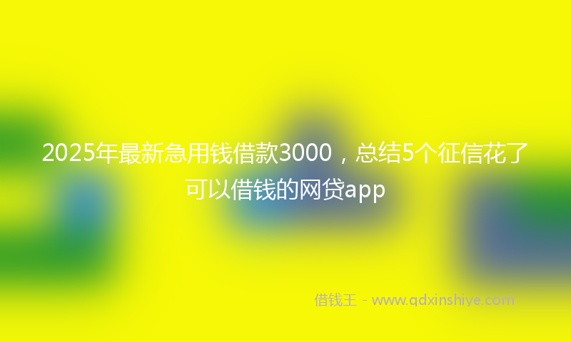 2025年最新急用钱借款3000，总结5个征信花了可以借钱的网贷app