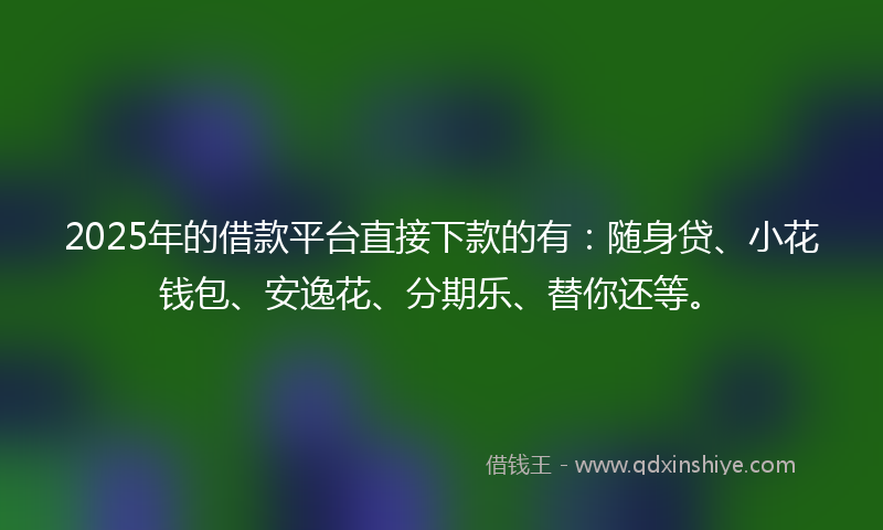 2025年的借款平台直接下款的有：随身贷、小花钱包、安逸花、分期乐、替你还等。
