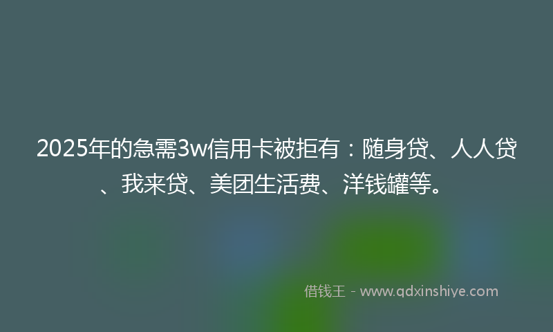 2025年的急需3w信用卡被拒有：随身贷、人人贷、我来贷、美团生活费、洋钱罐等。