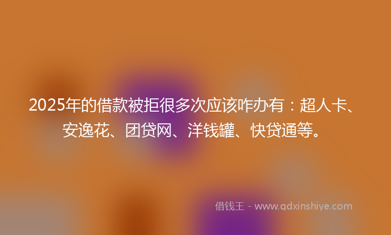 2025年的借款被拒很多次应该咋办有：超人卡、安逸花、团贷网、洋钱罐、快贷通等。