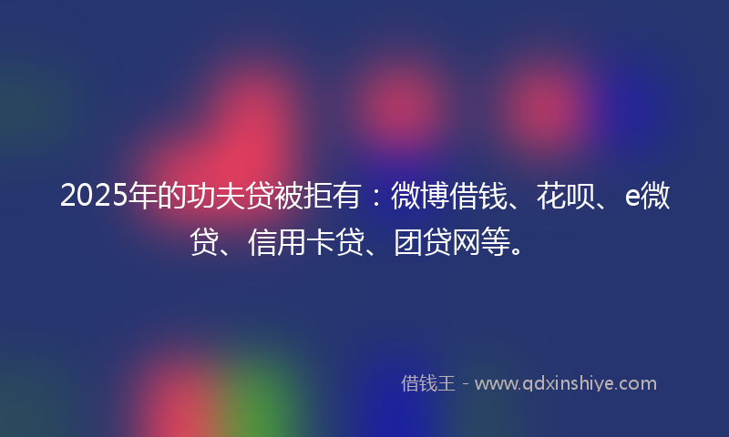 2025年的功夫贷被拒有：微博借钱、花呗、e微贷、信用卡贷、团贷网等。