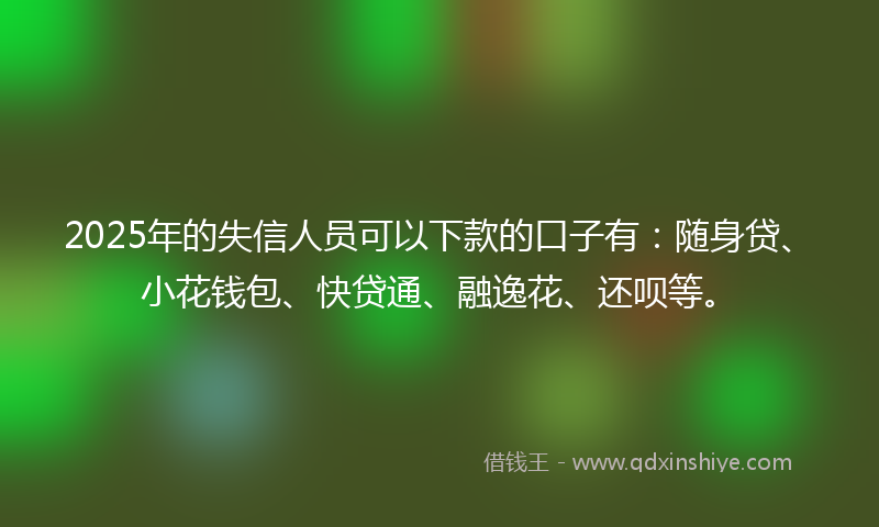 2025年的失信人员可以下款的口子有：随身贷、小花钱包、快贷通、融逸花、还呗等。