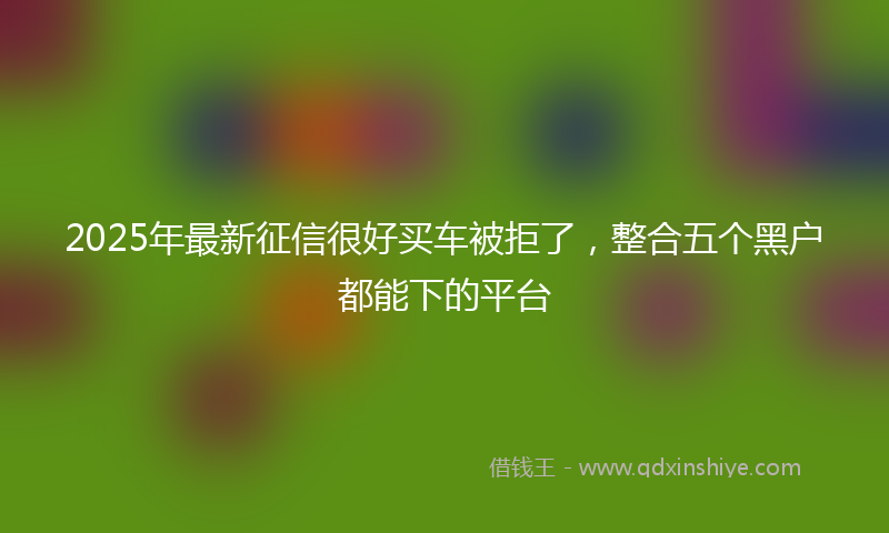 2025年最新征信很好买车被拒了，整合五个黑户都能下的平台