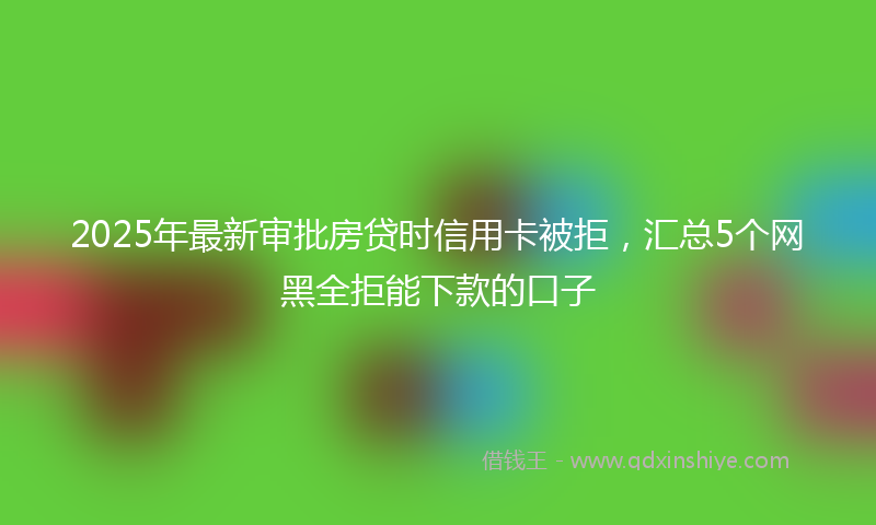 2025年最新审批房贷时信用卡被拒，汇总5个网黑全拒能下款的口子