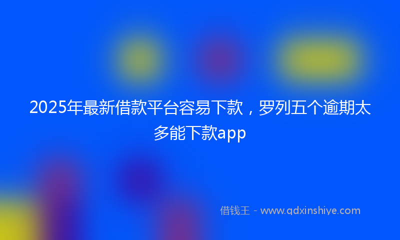2025年最新借款平台容易下款，罗列五个逾期太多能下款app