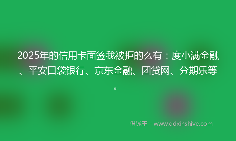 2025年的信用卡面签我被拒的么有：度小满金融、平安口袋银行、京东金融、团贷网、分期乐等。