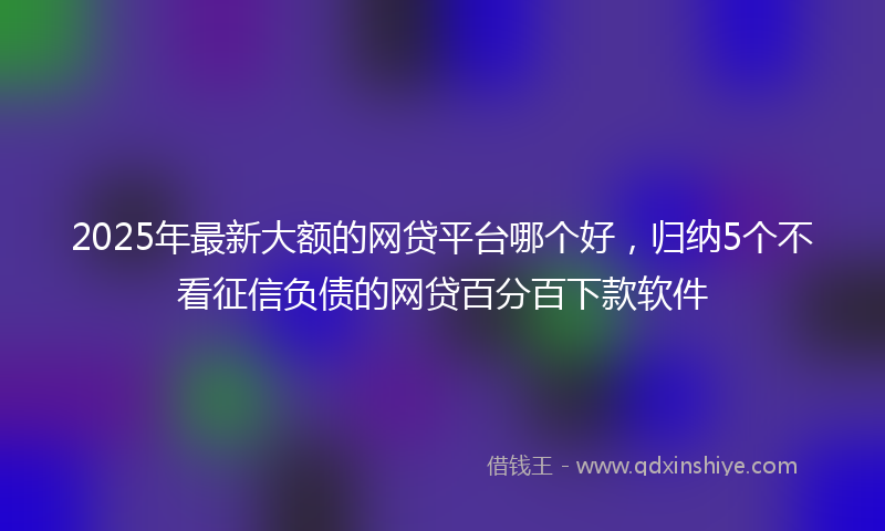 2025年最新大额的网贷平台哪个好，归纳5个不看征信负债的网贷百分百下款软件