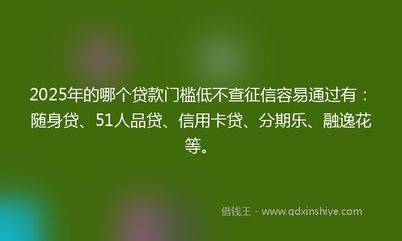2025年的哪个贷款门槛低不查征信容易通过有：随身贷、51人品贷、信用卡贷、分期乐、融逸花等。