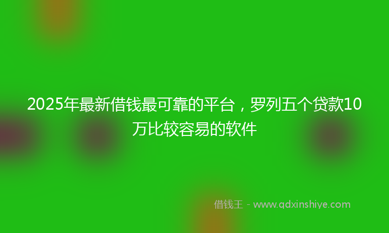 2025年最新借钱最可靠的平台，罗列五个贷款10万比较容易的软件