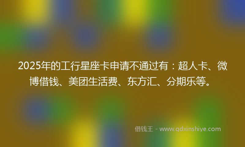2025年的工行星座卡申请不通过有：超人卡、微博借钱、美团生活费、东方汇、分期乐等。