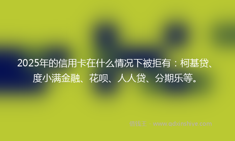 2025年的信用卡在什么情况下被拒有：柯基贷、度小满金融、花呗、人人贷、分期乐等。