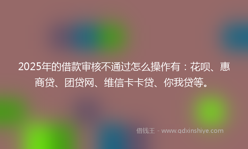2025年的借款审核不通过怎么操作有：花呗、惠商贷、团贷网、维信卡卡贷、你我贷等。