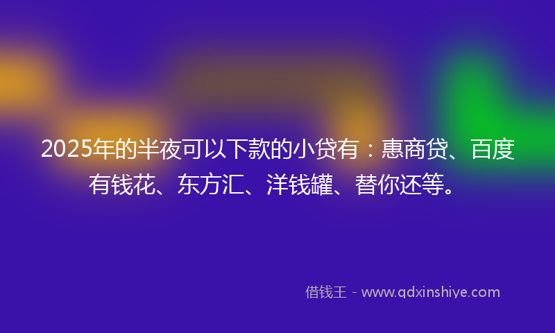 2025年的半夜可以下款的小贷有：惠商贷、百度有钱花、东方汇、洋钱罐、替你还等。