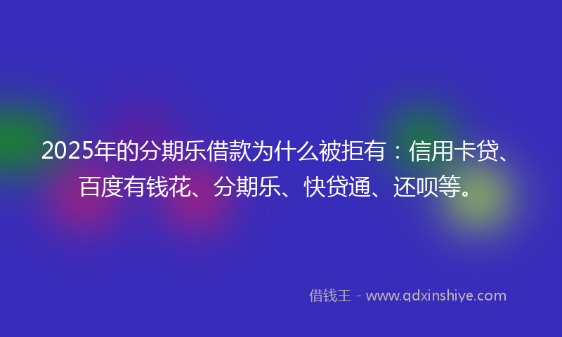 2025年的分期乐借款为什么被拒有：信用卡贷、百度有钱花、分期乐、快贷通、还呗等。