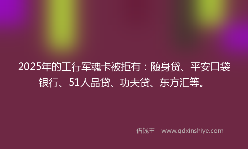 2025年的工行军魂卡被拒有：随身贷、平安口袋银行、51人品贷、功夫贷、东方汇等。