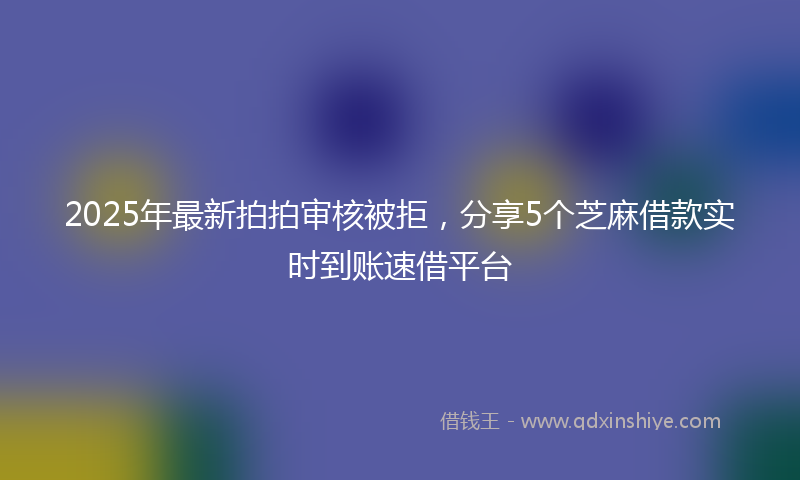 2025年最新拍拍审核被拒，分享5个芝麻借款实时到账速借平台