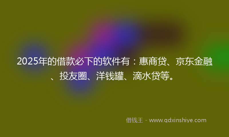 2025年的借款必下的软件有：惠商贷、京东金融、投友圈、洋钱罐、滴水贷等。
