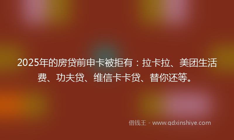 2025年的房贷前申卡被拒有：拉卡拉、美团生活费、功夫贷、维信卡卡贷、替你还等。